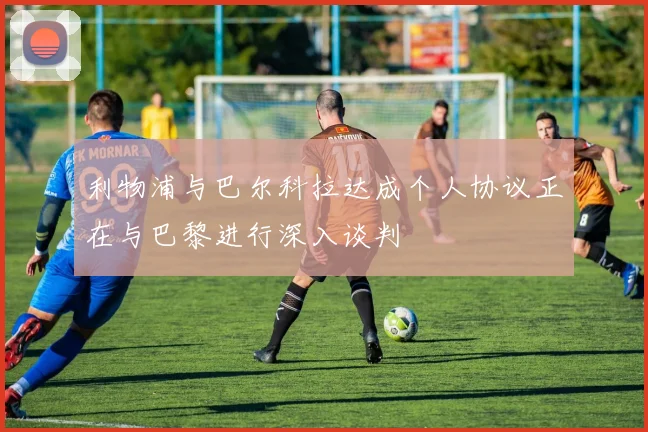 利物浦与巴尔科拉达成个人协议正在与巴黎进行深入谈判