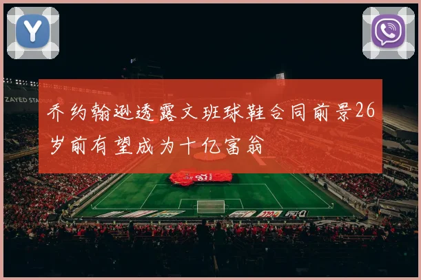 乔约翰逊透露文班球鞋合同前景26岁前有望成为十亿富翁