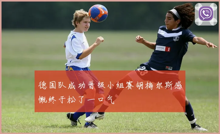 德国队成功晋级小组赛胡梅尔斯感慨终于松了一口气