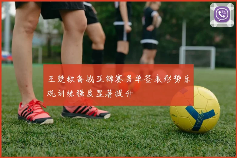 王楚钦备战亚锦赛男单签表形势乐观训练强度显著提升
